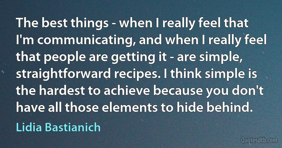 The best things - when I really feel that I'm communicating, and when I really feel that people are getting it - are simple, straightforward recipes. I think simple is the hardest to achieve because you don't have all those elements to hide behind. (Lidia Bastianich)