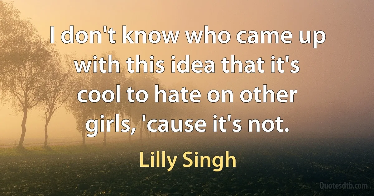 I don't know who came up with this idea that it's cool to hate on other girls, 'cause it's not. (Lilly Singh)