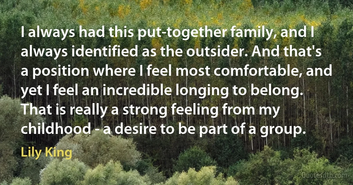 I always had this put-together family, and I always identified as the outsider. And that's a position where I feel most comfortable, and yet I feel an incredible longing to belong. That is really a strong feeling from my childhood - a desire to be part of a group. (Lily King)