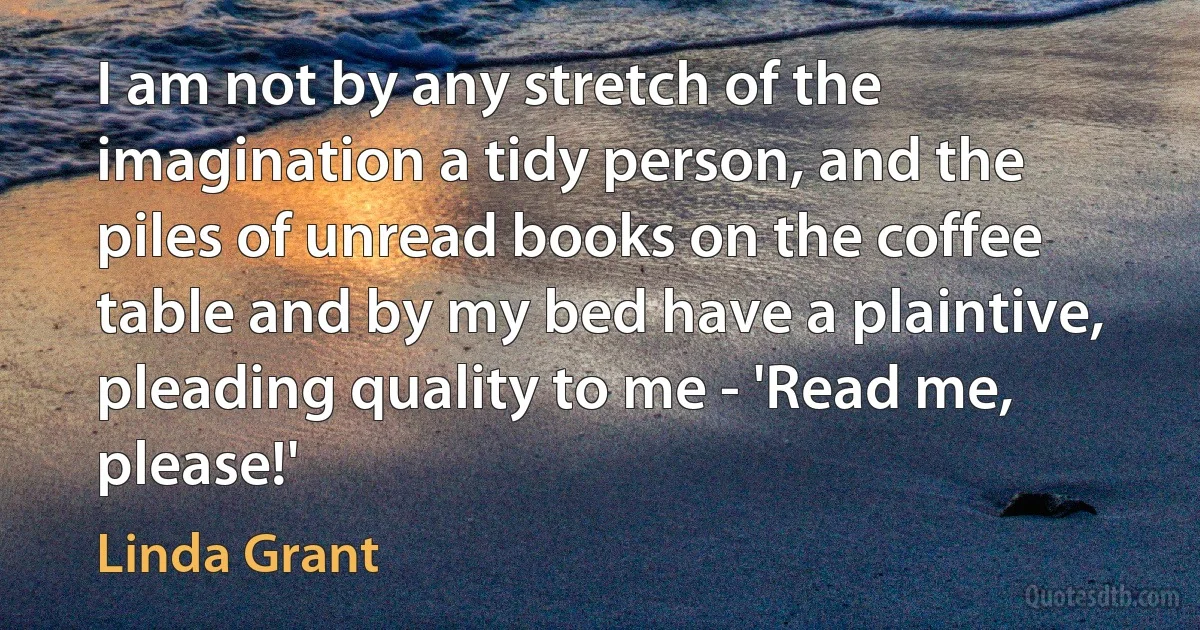 I am not by any stretch of the imagination a tidy person, and the piles of unread books on the coffee table and by my bed have a plaintive, pleading quality to me - 'Read me, please!' (Linda Grant)