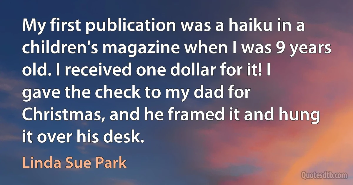 My first publication was a haiku in a children's magazine when I was 9 years old. I received one dollar for it! I gave the check to my dad for Christmas, and he framed it and hung it over his desk. (Linda Sue Park)