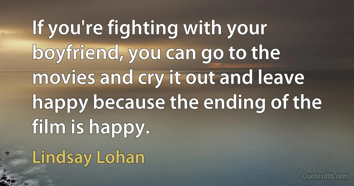 If you're fighting with your boyfriend, you can go to the movies and cry it out and leave happy because the ending of the film is happy. (Lindsay Lohan)