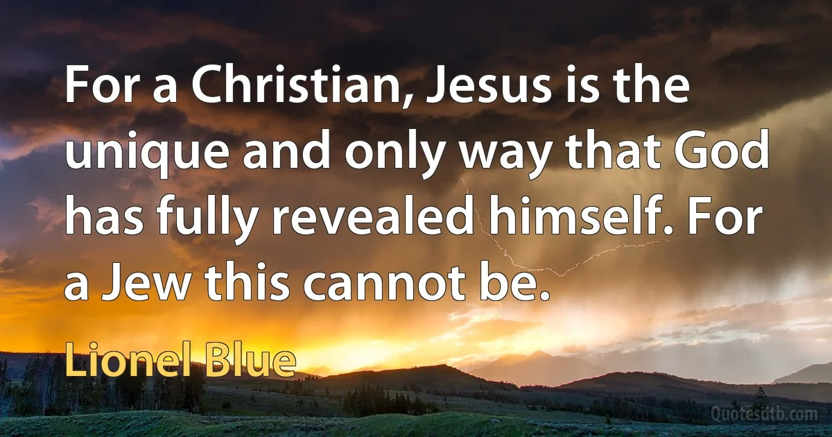 For a Christian, Jesus is the unique and only way that God has fully revealed himself. For a Jew this cannot be. (Lionel Blue)