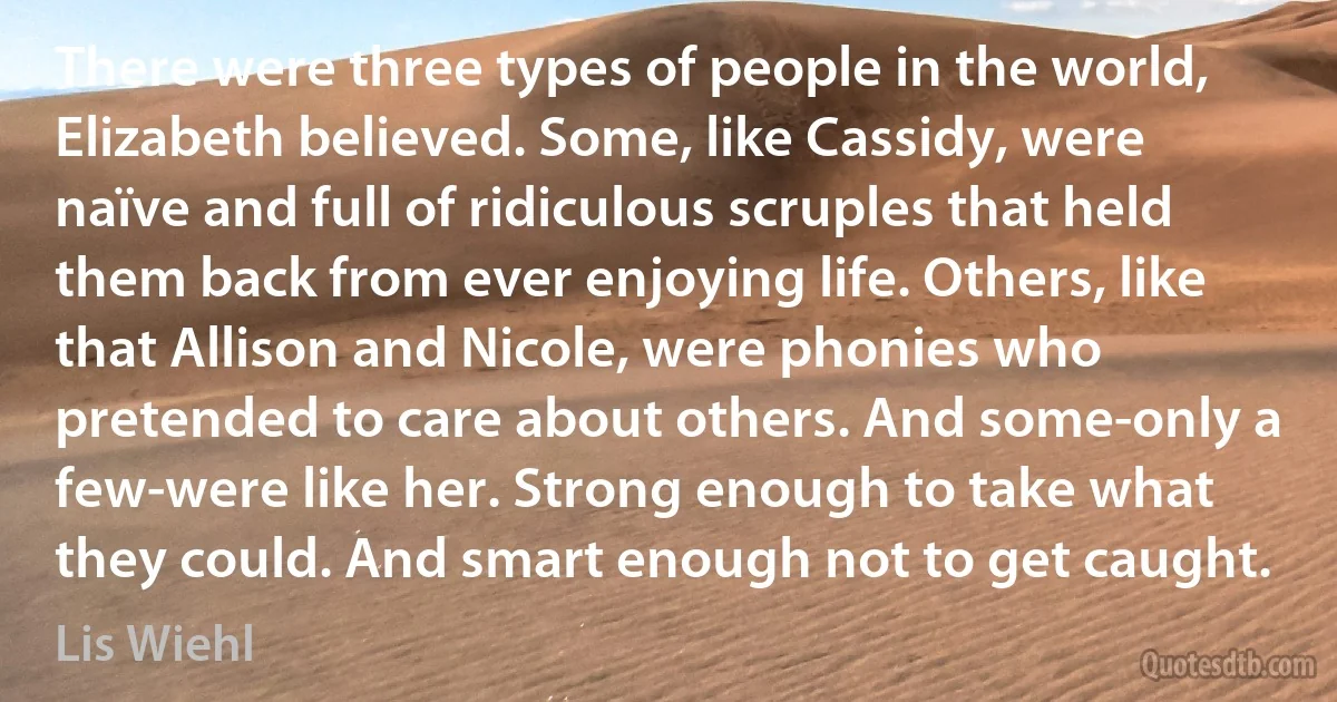 There were three types of people in the world, Elizabeth believed. Some, like Cassidy, were naïve and full of ridiculous scruples that held them back from ever enjoying life. Others, like that Allison and Nicole, were phonies who pretended to care about others. And some-only a few-were like her. Strong enough to take what they could. And smart enough not to get caught. (Lis Wiehl)