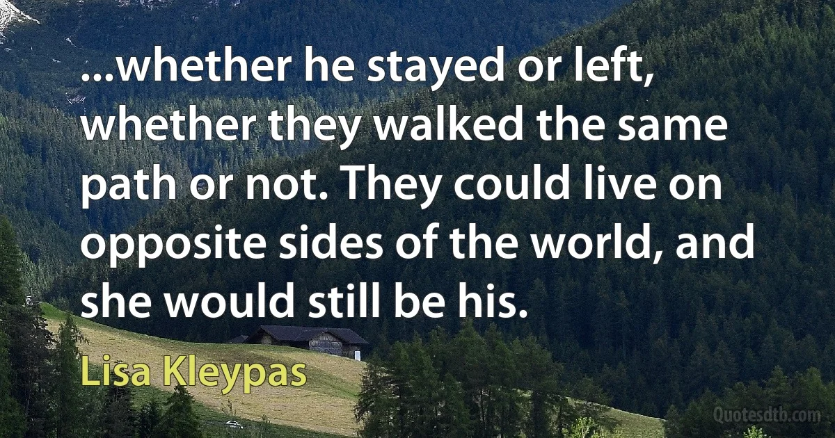 ...whether he stayed or left, whether they walked the same path or not. They could live on opposite sides of the world, and she would still be his. (Lisa Kleypas)