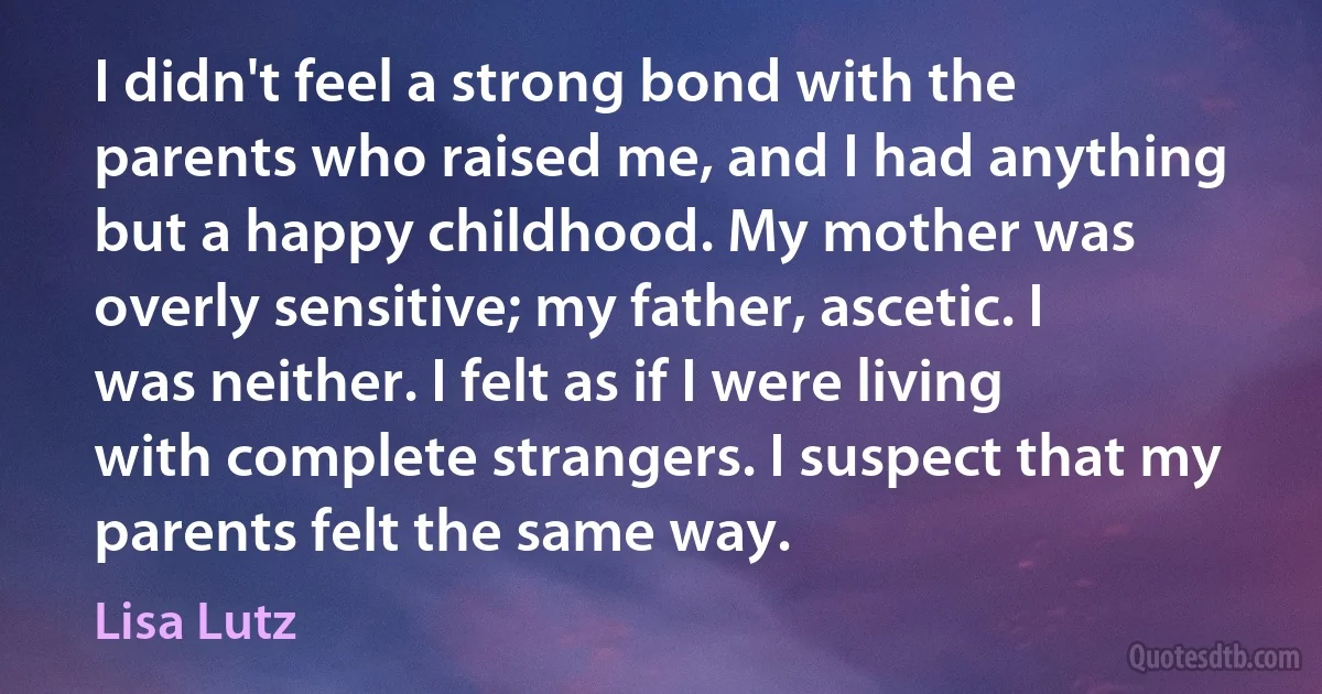 I didn't feel a strong bond with the parents who raised me, and I had anything but a happy childhood. My mother was overly sensitive; my father, ascetic. I was neither. I felt as if I were living with complete strangers. I suspect that my parents felt the same way. (Lisa Lutz)