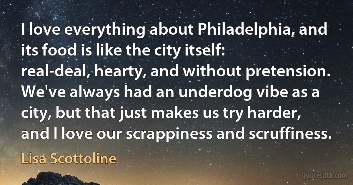 I love everything about Philadelphia, and its food is like the city itself: real-deal, hearty, and without pretension. We've always had an underdog vibe as a city, but that just makes us try harder, and I love our scrappiness and scruffiness. (Lisa Scottoline)