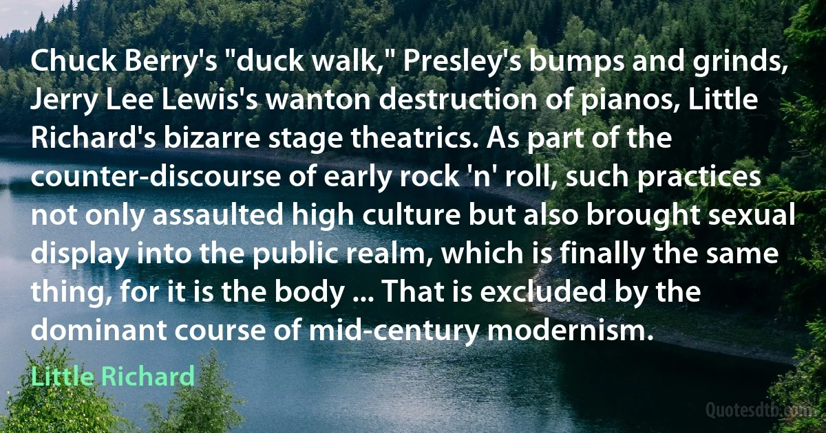 Chuck Berry's "duck walk," Presley's bumps and grinds, Jerry Lee Lewis's wanton destruction of pianos, Little Richard's bizarre stage theatrics. As part of the counter-discourse of early rock 'n' roll, such practices not only assaulted high culture but also brought sexual display into the public realm, which is finally the same thing, for it is the body ... That is excluded by the dominant course of mid-century modernism. (Little Richard)