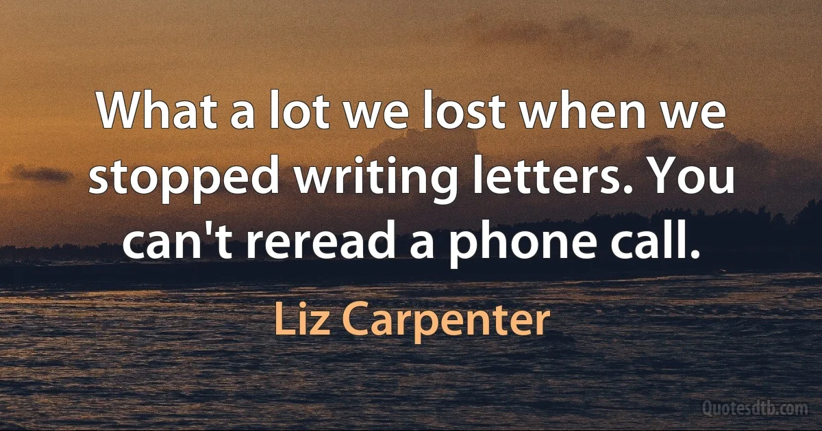 What a lot we lost when we stopped writing letters. You can't reread a phone call. (Liz Carpenter)