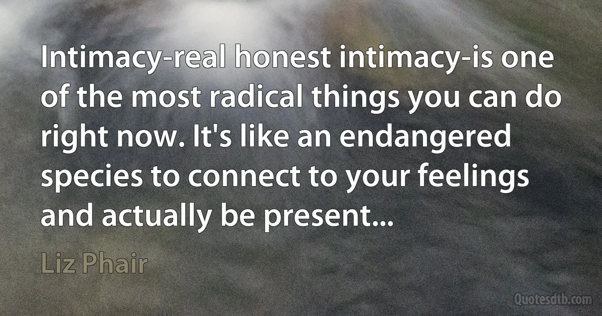 Intimacy-real honest intimacy-is one of the most radical things you can do right now. It's like an endangered species to connect to your feelings and actually be present... (Liz Phair)