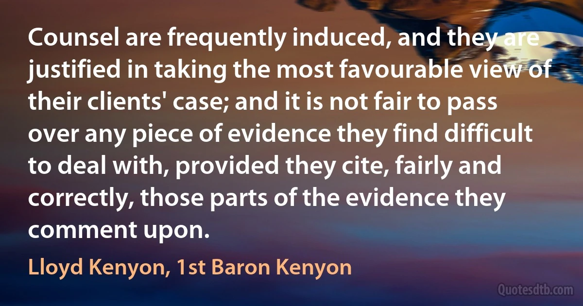 Counsel are frequently induced, and they are justified in taking the most favourable view of their clients' case; and it is not fair to pass over any piece of evidence they find difficult to deal with, provided they cite, fairly and correctly, those parts of the evidence they comment upon. (Lloyd Kenyon, 1st Baron Kenyon)