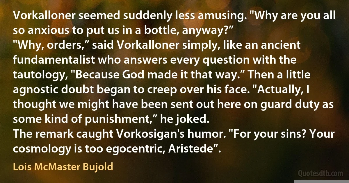 Vorkalloner seemed suddenly less amusing. "Why are you all so anxious to put us in a bottle, anyway?”
"Why, orders,” said Vorkalloner simply, like an ancient fundamentalist who answers every question with the tautology, "Because God made it that way.” Then a little agnostic doubt began to creep over his face. "Actually, I thought we might have been sent out here on guard duty as some kind of punishment,” he joked.
The remark caught Vorkosigan's humor. "For your sins? Your cosmology is too egocentric, Aristede”. (Lois McMaster Bujold)