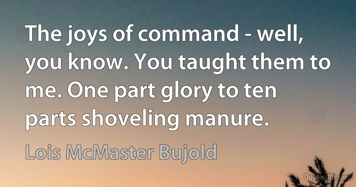 The joys of command - well, you know. You taught them to me. One part glory to ten parts shoveling manure. (Lois McMaster Bujold)