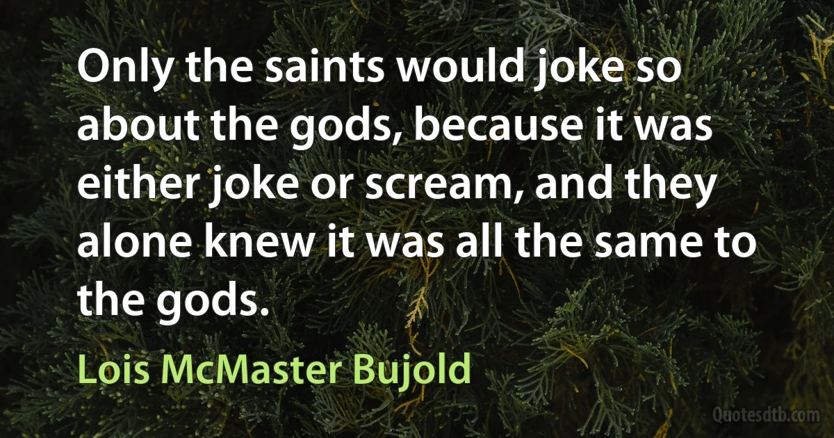 Only the saints would joke so about the gods, because it was either joke or scream, and they alone knew it was all the same to the gods. (Lois McMaster Bujold)