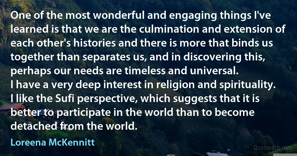 One of the most wonderful and engaging things I've learned is that we are the culmination and extension of each other's histories and there is more that binds us together than separates us, and in discovering this, perhaps our needs are timeless and universal.
I have a very deep interest in religion and spirituality. I like the Sufi perspective, which suggests that it is better to participate in the world than to become detached from the world. (Loreena McKennitt)