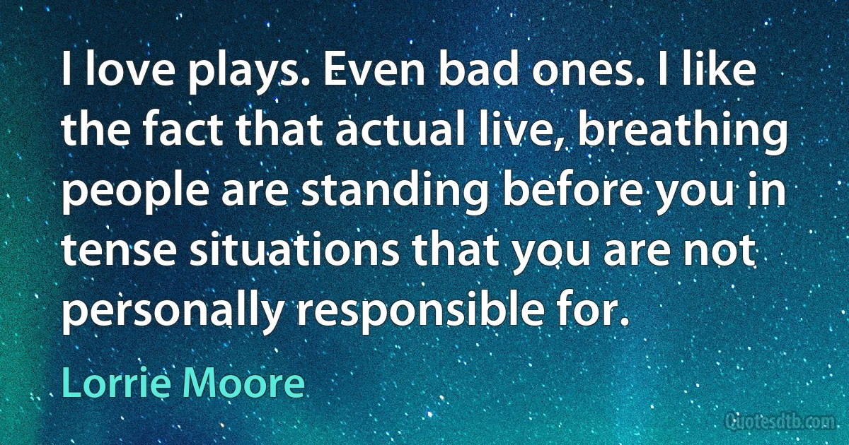 I love plays. Even bad ones. I like the fact that actual live, breathing people are standing before you in tense situations that you are not personally responsible for. (Lorrie Moore)