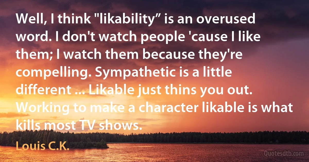 Well, I think "likability” is an overused word. I don't watch people 'cause I like them; I watch them because they're compelling. Sympathetic is a little different ... Likable just thins you out. Working to make a character likable is what kills most TV shows. (Louis C.K.)