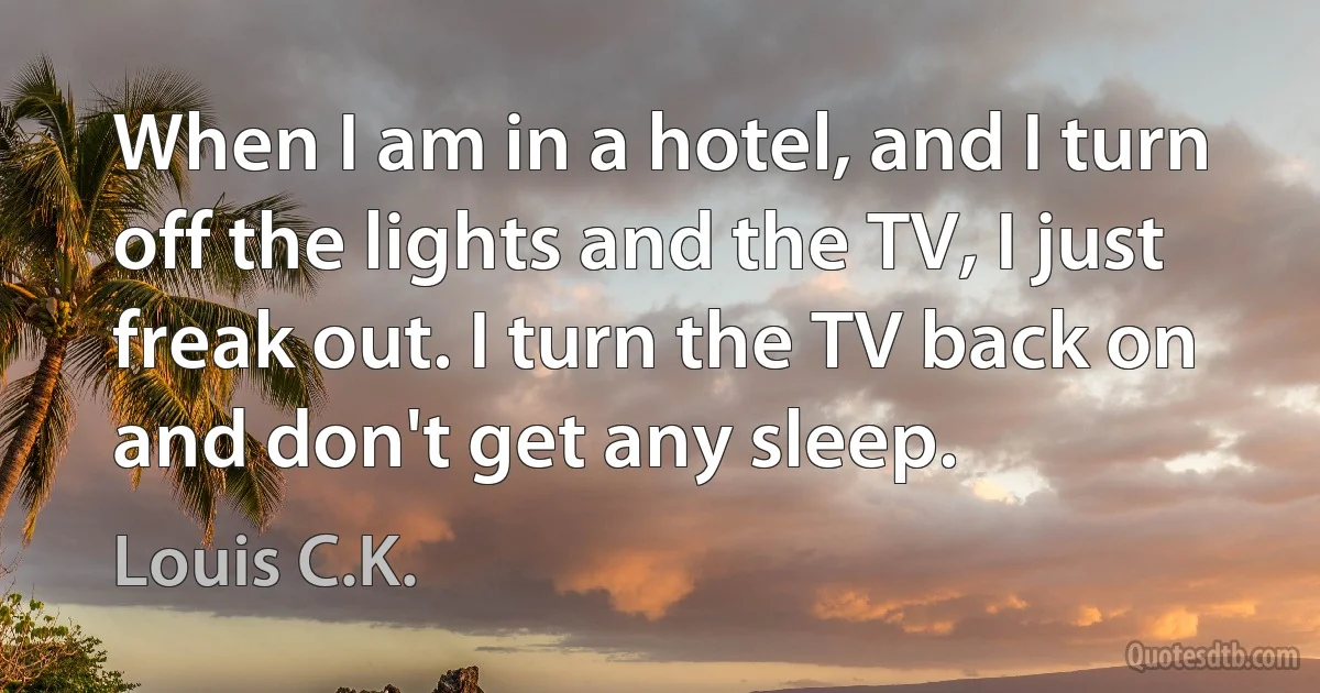 When I am in a hotel, and I turn off the lights and the TV, I just freak out. I turn the TV back on and don't get any sleep. (Louis C.K.)