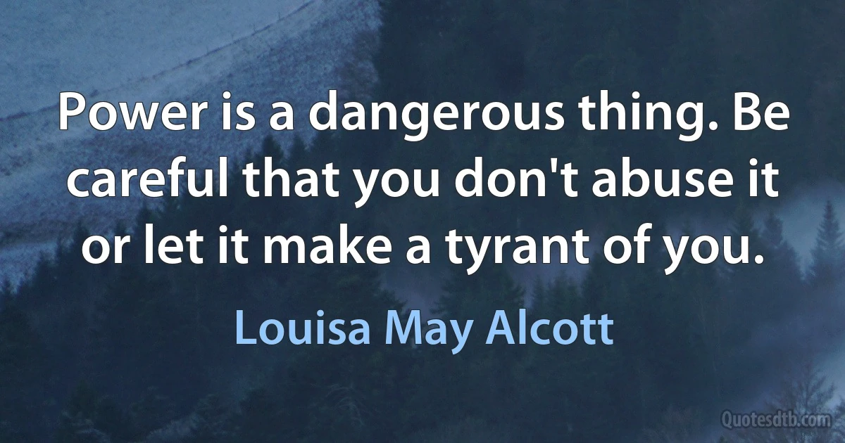 Power is a dangerous thing. Be careful that you don't abuse it or let it make a tyrant of you. (Louisa May Alcott)