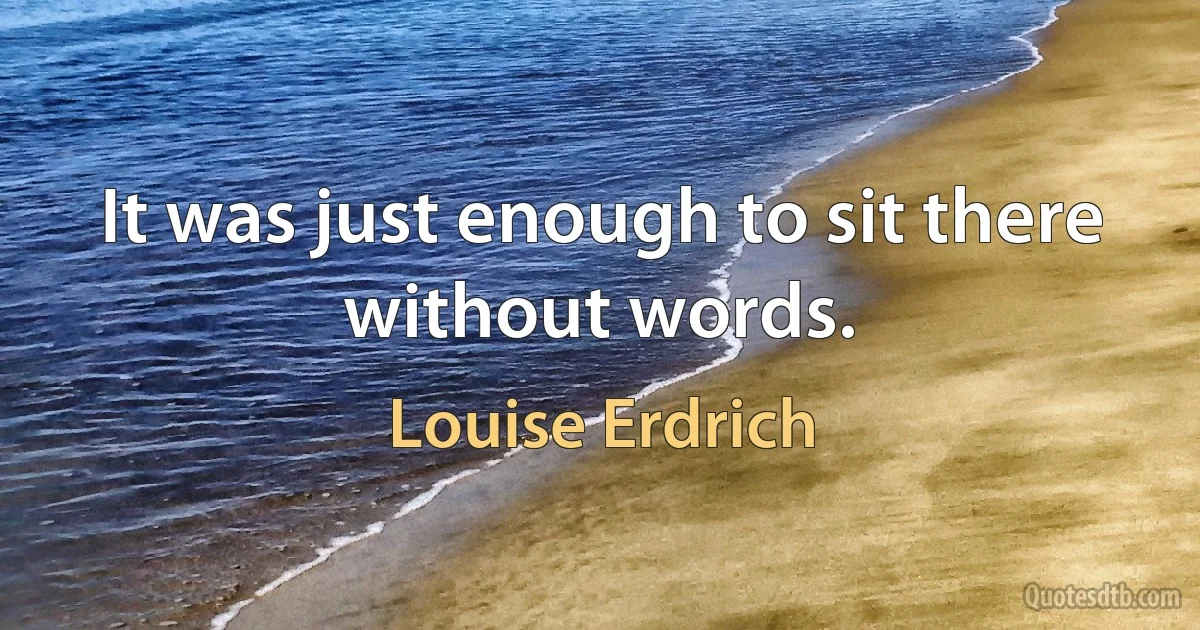 It was just enough to sit there without words. (Louise Erdrich)