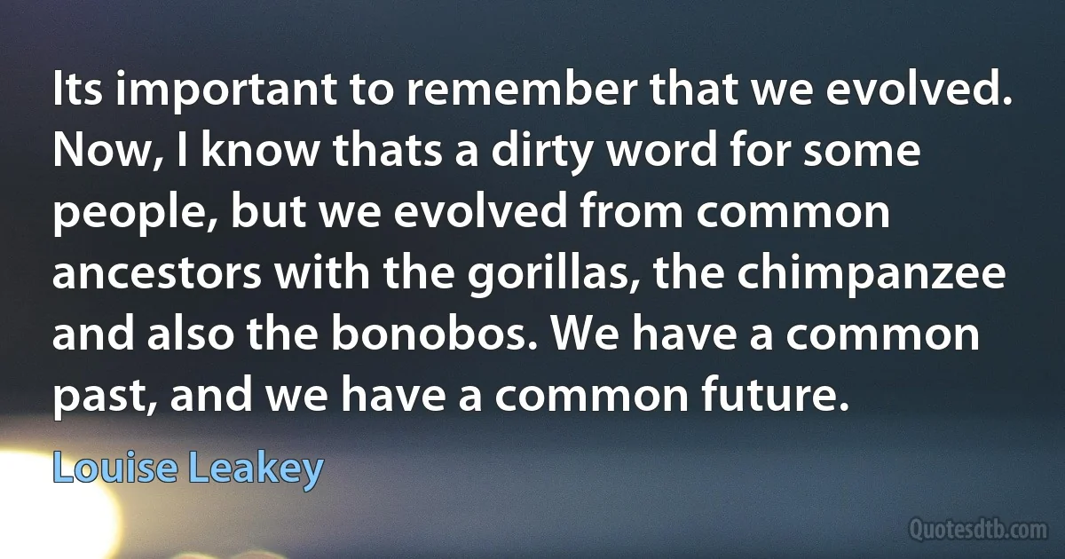 Its important to remember that we evolved. Now, I know thats a dirty word for some people, but we evolved from common ancestors with the gorillas, the chimpanzee and also the bonobos. We have a common past, and we have a common future. (Louise Leakey)