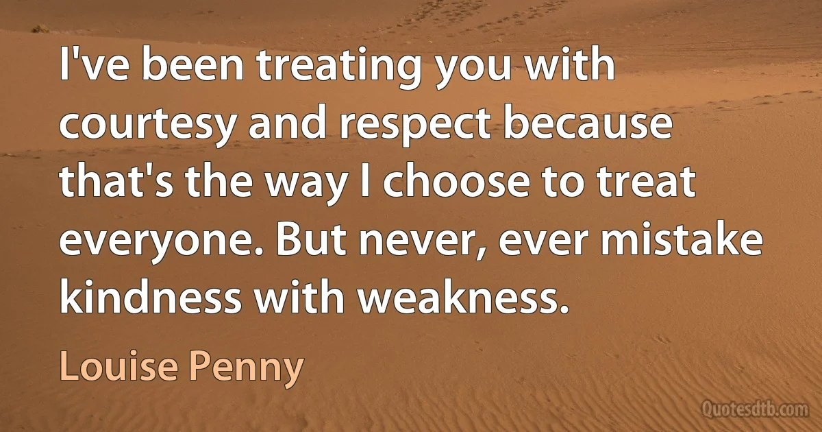 I've been treating you with courtesy and respect because that's the way I choose to treat everyone. But never, ever mistake kindness with weakness. (Louise Penny)