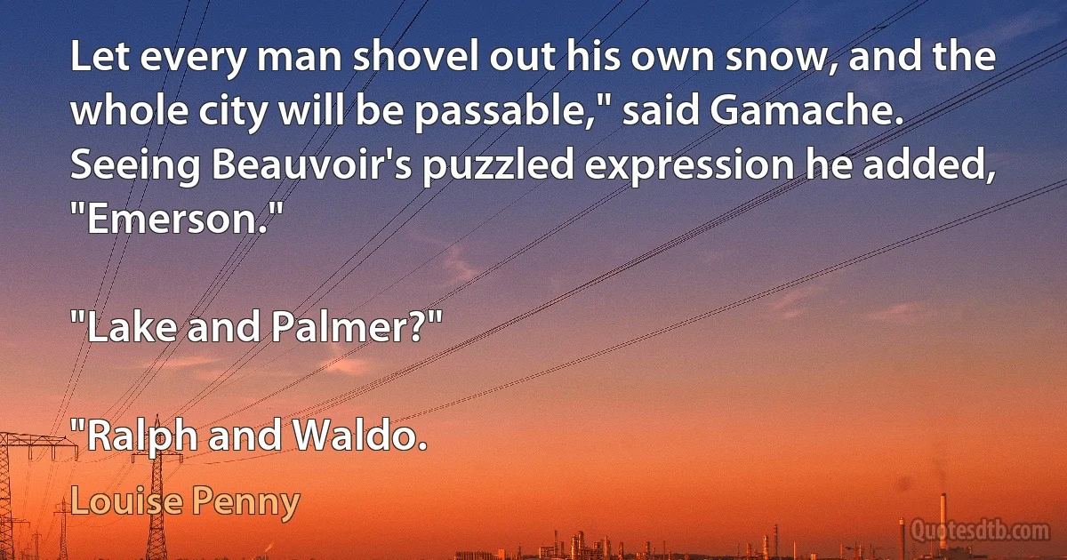 Let every man shovel out his own snow, and the whole city will be passable," said Gamache. Seeing Beauvoir's puzzled expression he added, "Emerson."

"Lake and Palmer?"

"Ralph and Waldo. (Louise Penny)