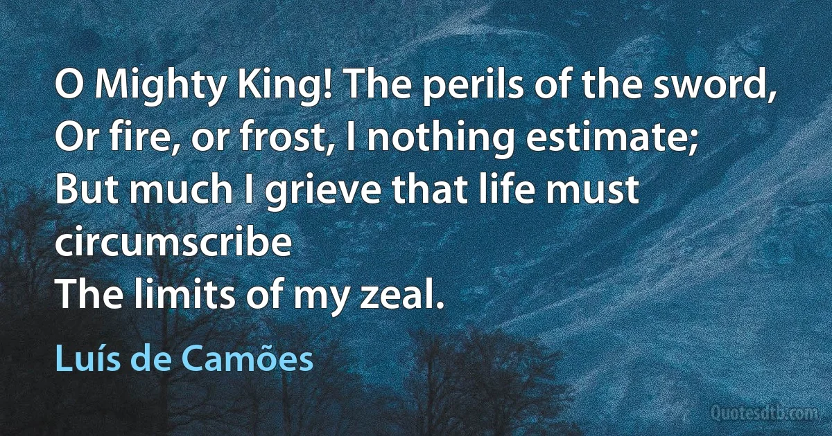 O Mighty King! The perils of the sword,
Or fire, or frost, I nothing estimate;
But much I grieve that life must circumscribe
The limits of my zeal. (Luís de Camões)