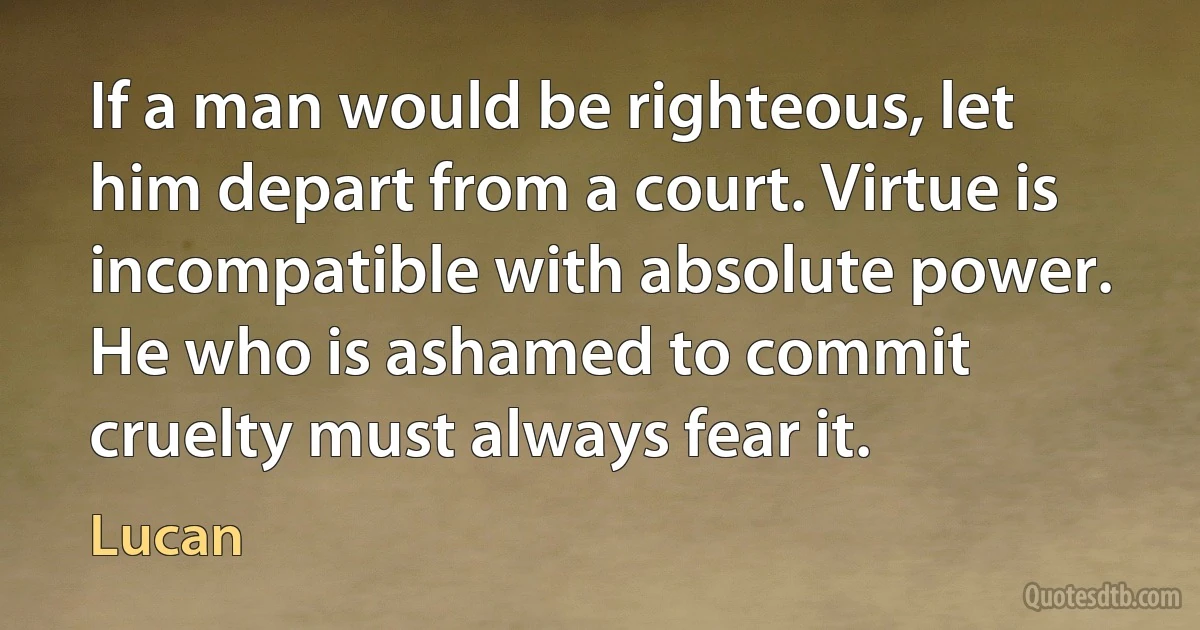 If a man would be righteous, let him depart from a court. Virtue is incompatible with absolute power. He who is ashamed to commit cruelty must always fear it. (Lucan)