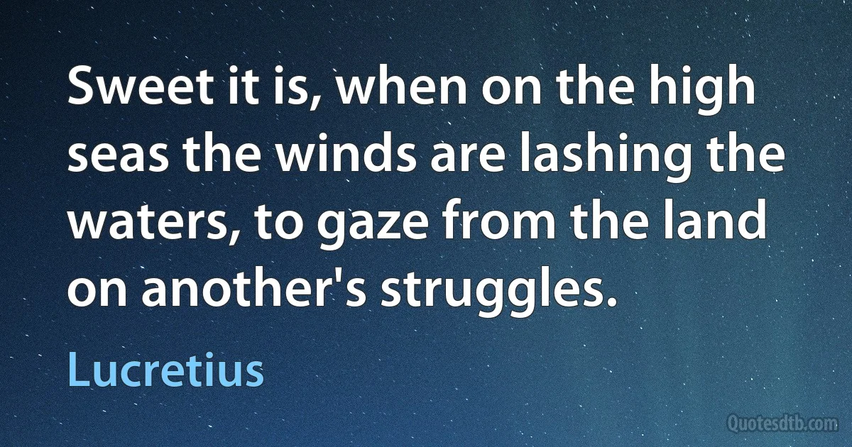 Sweet it is, when on the high seas the winds are lashing the waters, to gaze from the land on another's struggles. (Lucretius)