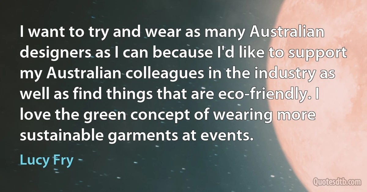 I want to try and wear as many Australian designers as I can because I'd like to support my Australian colleagues in the industry as well as find things that are eco-friendly. I love the green concept of wearing more sustainable garments at events. (Lucy Fry)