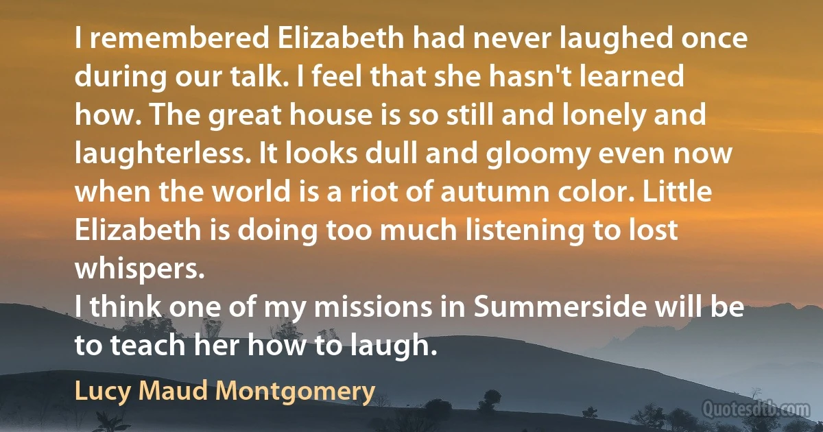 I remembered Elizabeth had never laughed once during our talk. I feel that she hasn't learned how. The great house is so still and lonely and laughterless. It looks dull and gloomy even now when the world is a riot of autumn color. Little Elizabeth is doing too much listening to lost whispers.
I think one of my missions in Summerside will be to teach her how to laugh. (Lucy Maud Montgomery)