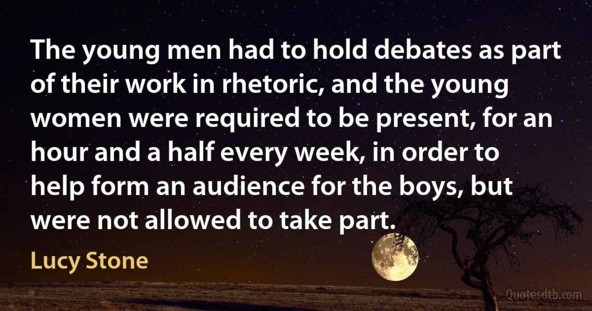 The young men had to hold debates as part of their work in rhetoric, and the young women were required to be present, for an hour and a half every week, in order to help form an audience for the boys, but were not allowed to take part. (Lucy Stone)