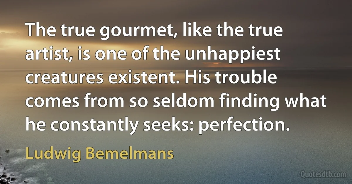 The true gourmet, like the true artist, is one of the unhappiest creatures existent. His trouble comes from so seldom finding what he constantly seeks: perfection. (Ludwig Bemelmans)