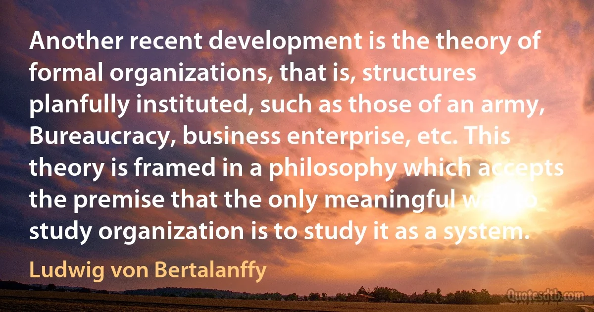 Another recent development is the theory of formal organizations, that is, structures planfully instituted, such as those of an army, Bureaucracy, business enterprise, etc. This theory is framed in a philosophy which accepts the premise that the only meaningful way to study organization is to study it as a system. (Ludwig von Bertalanffy)