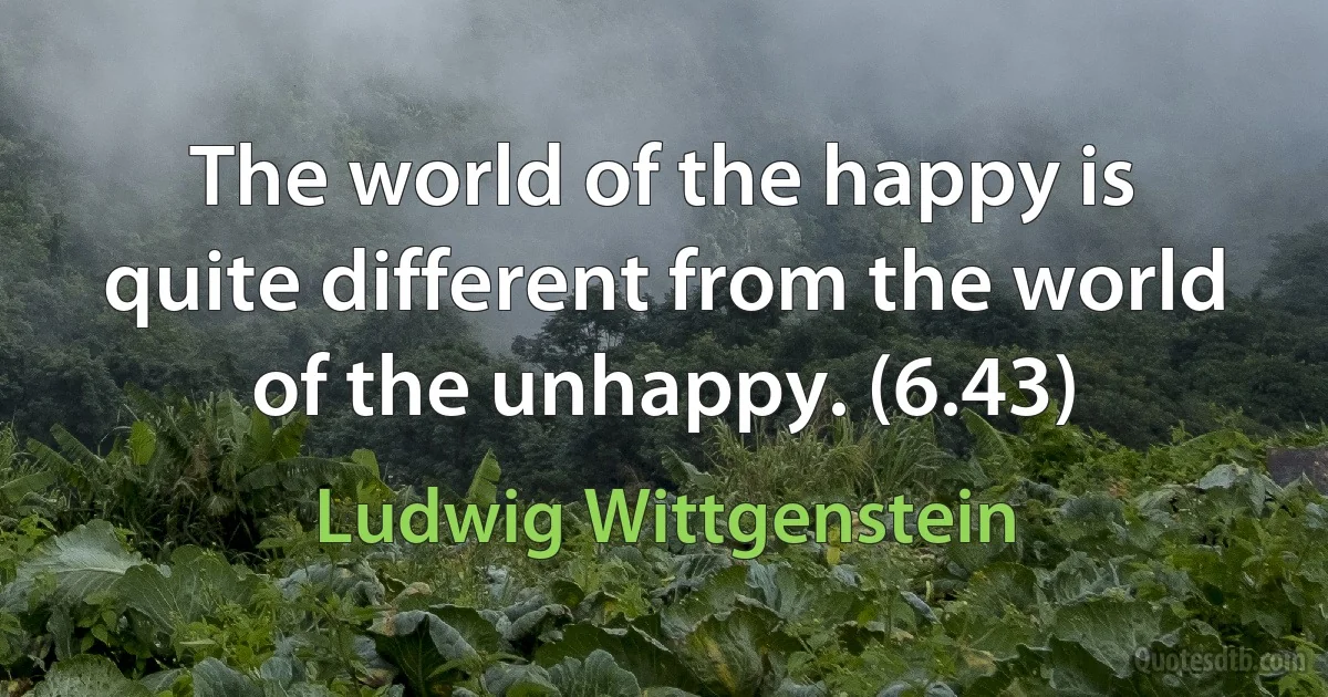 The world of the happy is quite different from the world of the unhappy. (6.43) (Ludwig Wittgenstein)