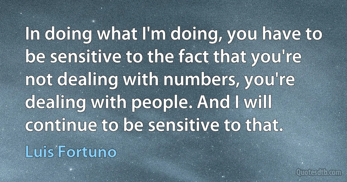 In doing what I'm doing, you have to be sensitive to the fact that you're not dealing with numbers, you're dealing with people. And I will continue to be sensitive to that. (Luis Fortuno)