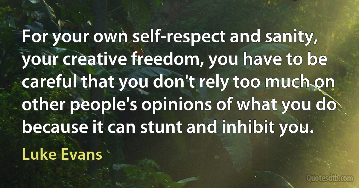 For your own self-respect and sanity, your creative freedom, you have to be careful that you don't rely too much on other people's opinions of what you do because it can stunt and inhibit you. (Luke Evans)