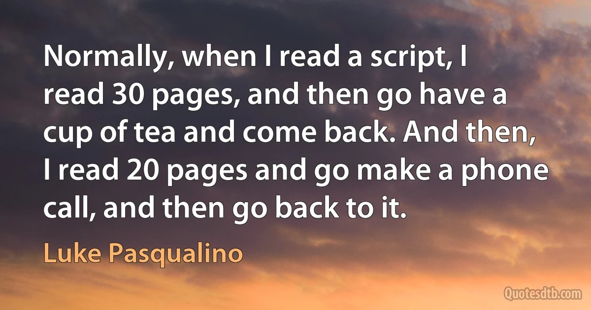 Normally, when I read a script, I read 30 pages, and then go have a cup of tea and come back. And then, I read 20 pages and go make a phone call, and then go back to it. (Luke Pasqualino)