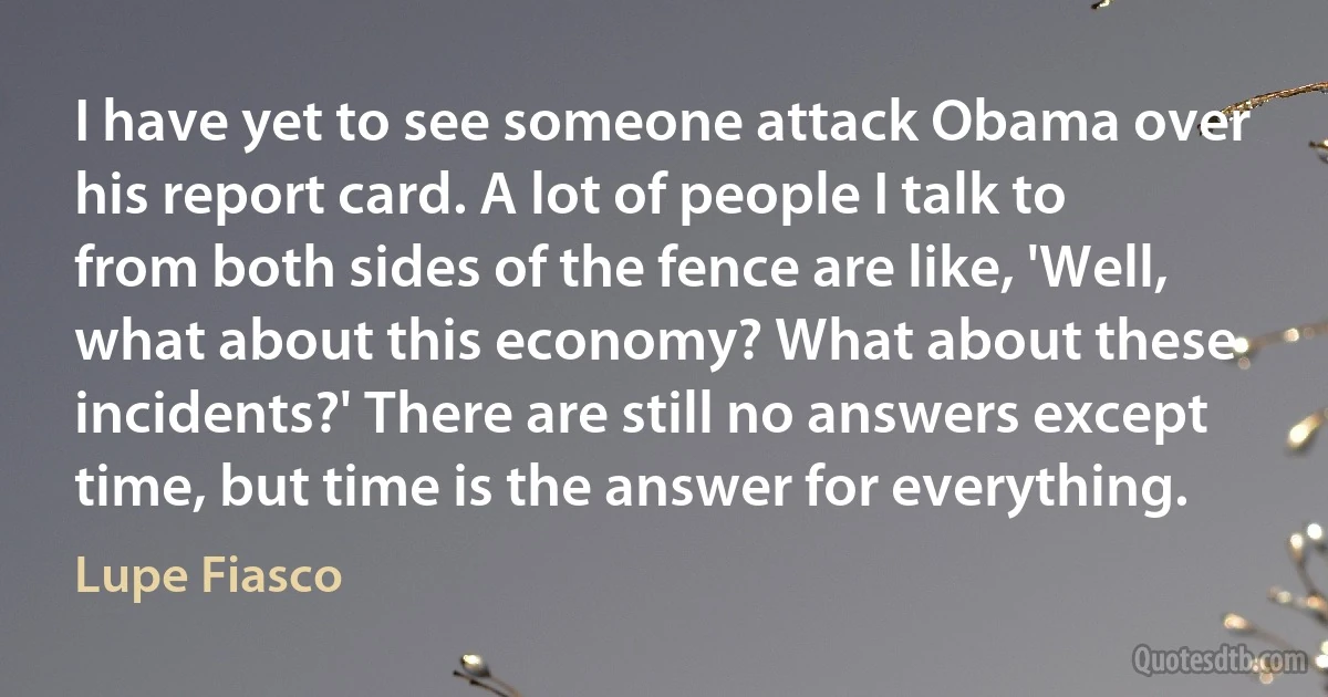 I have yet to see someone attack Obama over his report card. A lot of people I talk to from both sides of the fence are like, 'Well, what about this economy? What about these incidents?' There are still no answers except time, but time is the answer for everything. (Lupe Fiasco)