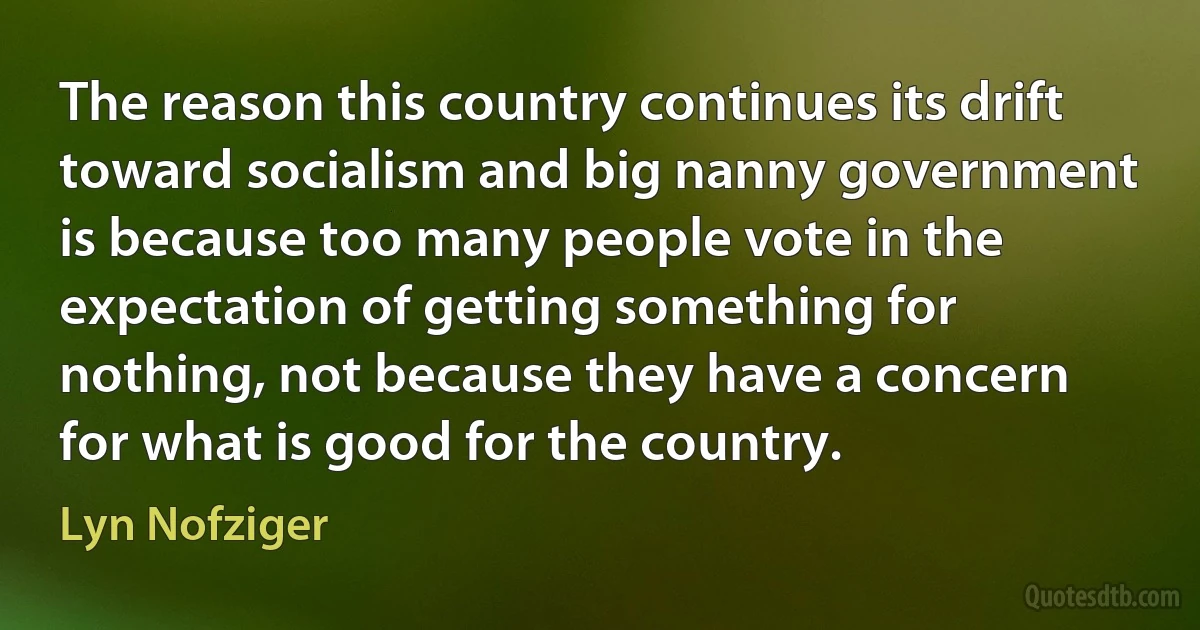 The reason this country continues its drift toward socialism and big nanny government is because too many people vote in the expectation of getting something for nothing, not because they have a concern for what is good for the country. (Lyn Nofziger)