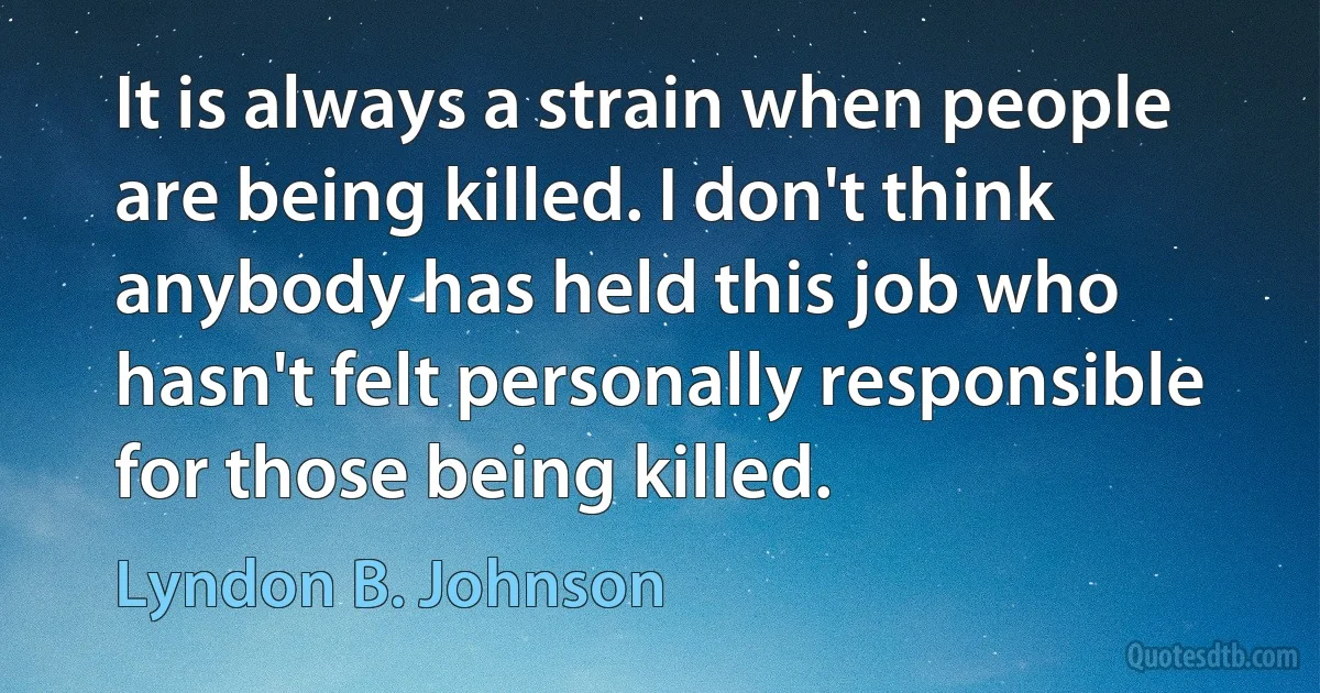 It is always a strain when people are being killed. I don't think anybody has held this job who hasn't felt personally responsible for those being killed. (Lyndon B. Johnson)