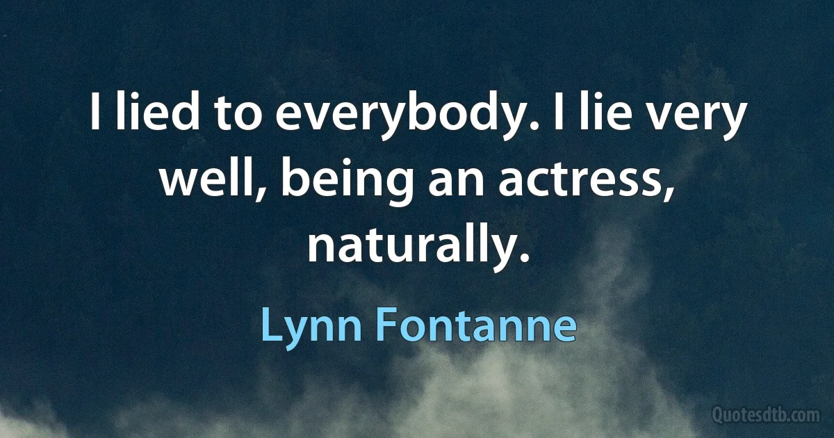 I lied to everybody. I lie very well, being an actress, naturally. (Lynn Fontanne)