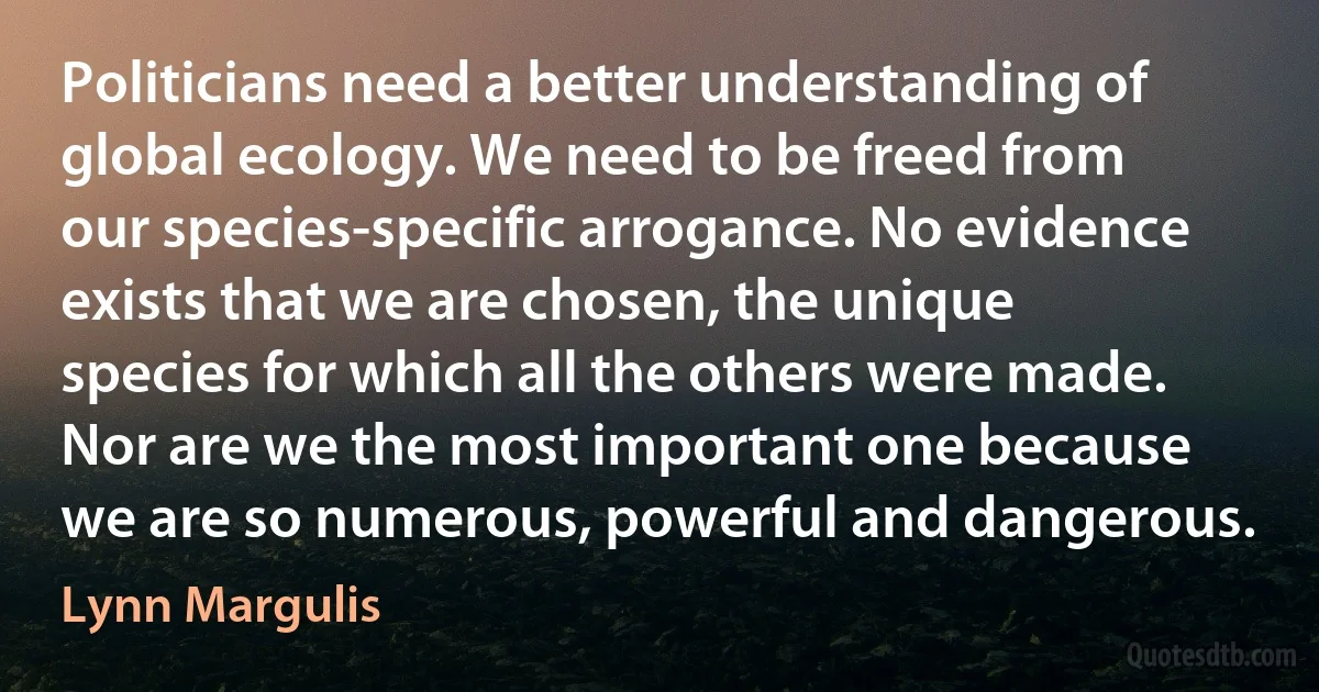 Politicians need a better understanding of global ecology. We need to be freed from our species-specific arrogance. No evidence exists that we are chosen, the unique species for which all the others were made. Nor are we the most important one because we are so numerous, powerful and dangerous. (Lynn Margulis)