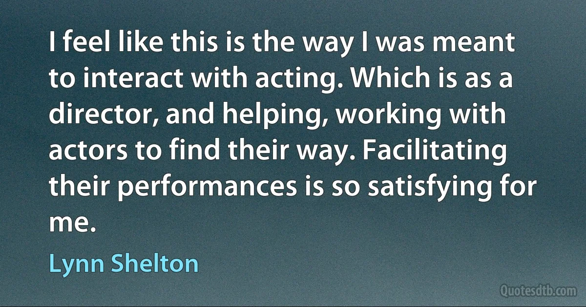 I feel like this is the way I was meant to interact with acting. Which is as a director, and helping, working with actors to find their way. Facilitating their performances is so satisfying for me. (Lynn Shelton)