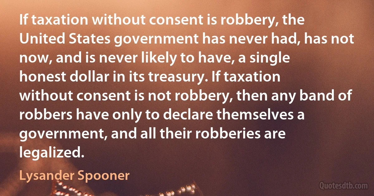 If taxation without consent is robbery, the United States government has never had, has not now, and is never likely to have, a single honest dollar in its treasury. If taxation without consent is not robbery, then any band of robbers have only to declare themselves a government, and all their robberies are legalized. (Lysander Spooner)