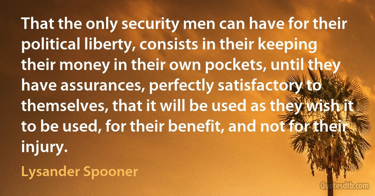 That the only security men can have for their political liberty, consists in their keeping their money in their own pockets, until they have assurances, perfectly satisfactory to themselves, that it will be used as they wish it to be used, for their benefit, and not for their injury. (Lysander Spooner)