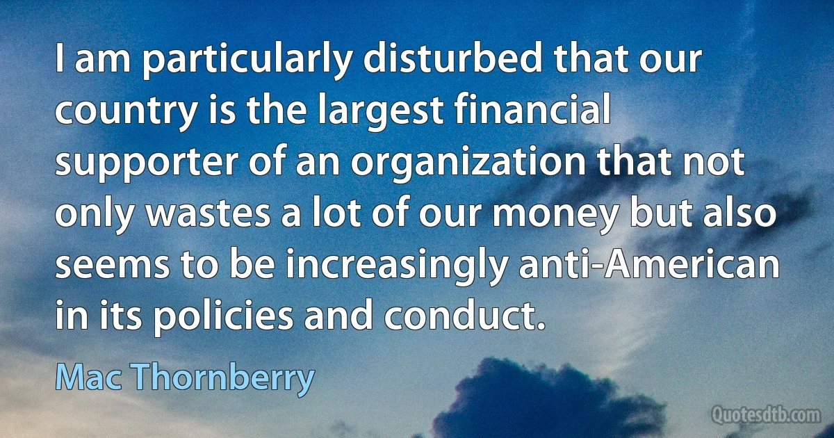 I am particularly disturbed that our country is the largest financial supporter of an organization that not only wastes a lot of our money but also seems to be increasingly anti-American in its policies and conduct. (Mac Thornberry)