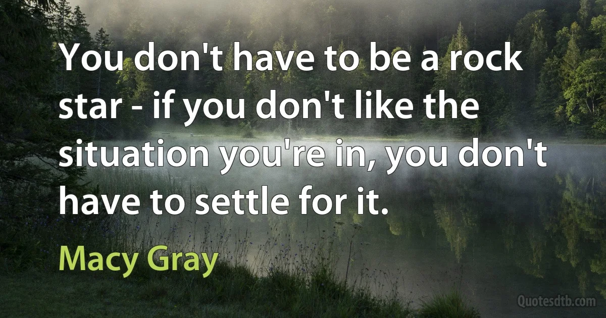 You don't have to be a rock star - if you don't like the situation you're in, you don't have to settle for it. (Macy Gray)