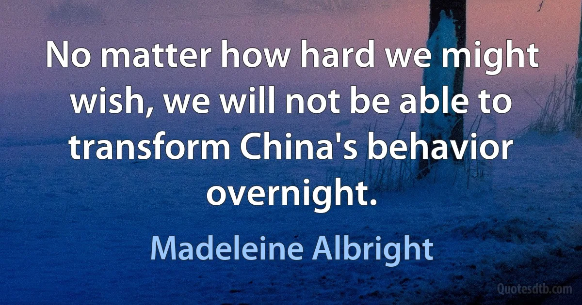 No matter how hard we might wish, we will not be able to transform China's behavior overnight. (Madeleine Albright)